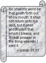 Horizontal Scroll: So shall my word be that goeth forth out of my mouth: it shall not return unto me void, but it shall accomplish that which I please, and it shall prosper in the thing whereto I sent it.
         - Isaiah 55:11
