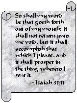 Horizontal Scroll: So shall my word be that goeth forth out of my mouth: it shall not return unto me void, but it shall accomplish that which I please, and it shall prosper in the thing whereto I sent it.
          - Isaiah 55:11
