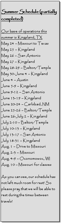Text Box: Summer Schedule (partially completed)

Our base of operations this summer is Kingsland, TX
May 24  Missouri to Texas
May 25  Kingsland 
May 26  San Antonio
May 27  Kingsland 
May 28-29  Belton/Temple
May 30-June 4  Kingsland 
June 4  Austin
June 5-9  Kingsland
June 9-12  San Antonio
June 13-19  Kingsland
June 20-24  Carlsbad, NM
June 25-26  Belton/Temple
June 26-July 2  Kingsland
July 2-10  Belton/Temple
July 10-13  Kingsland
July 13-17  San Antonio
July 18-31  Kingsland
Aug. 1  Drive to Missouri
Aug. 2-3  Missouri
Aug. 4-9  Oconomowoc, WI
Aug. 10  Missouri for classes

As you can see, our schedule has not left much room for rest! So please pray that we will be able to rest during the times between travels!
