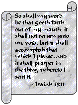 Horizontal Scroll: So shall my word be that goeth forth out of my mouth: it shall not return unto me void, but it shall accomplish that which I please, and it shall prosper in the thing whereto I sent it.
          - Isaiah 55:11
